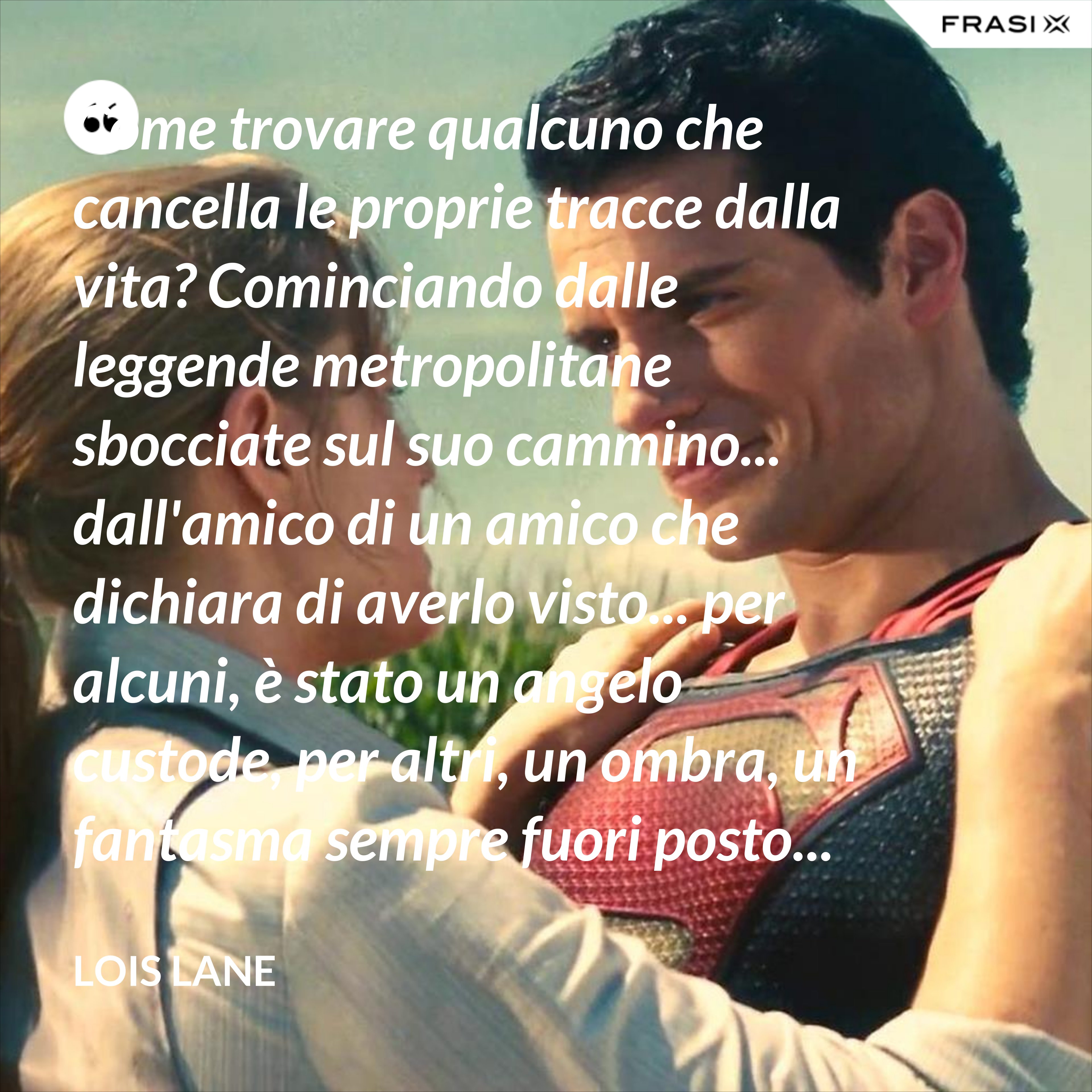 Come trovare qualcuno che cancella le proprie tracce dalla vita? Cominciando dalle leggende metropolitane sbocciate sul suo cammino... dall'amico di un amico che dichiara di averlo visto... per alcuni, è stato un angelo custode, per altri, un ombra, un fantasma sempre fuori posto... ma andando indietro nel tempo, le storie iniziano a formare un disegno... - Lois Lane
