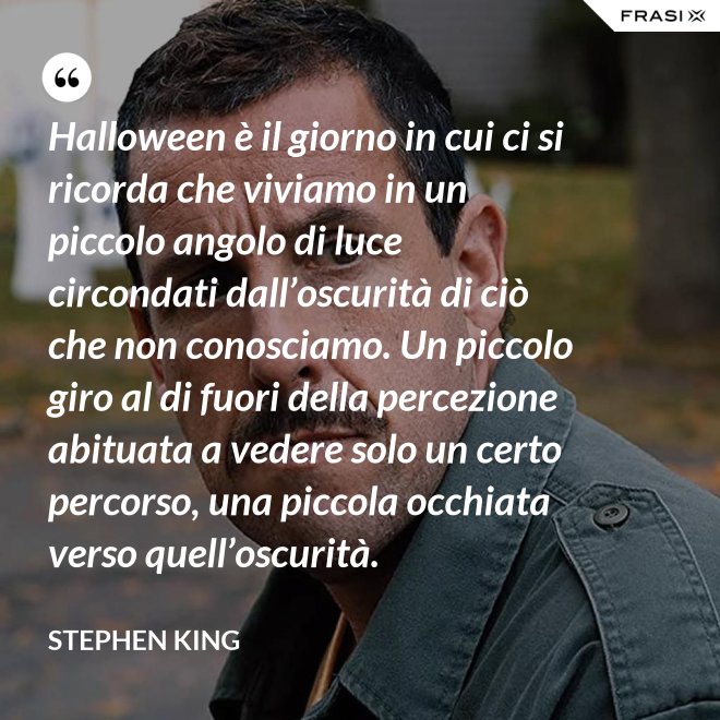 Halloween è il giorno in cui ci si ricorda che viviamo in un piccolo angolo di luce circondati dall’oscurità di ciò che non conosciamo. Un piccolo giro al di fuori della percezione abituata a vedere solo un certo percorso, una piccola occhiata verso quell’oscurità. - Stephen King