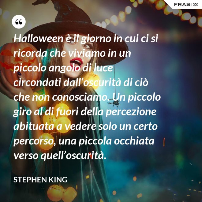 Halloween è il giorno in cui ci si ricorda che viviamo in un piccolo angolo di luce circondati dall’oscurità di ciò che non conosciamo. Un piccolo giro al di fuori della percezione abituata a vedere solo un certo percorso, una piccola occhiata verso quell’oscurità. - Stephen King