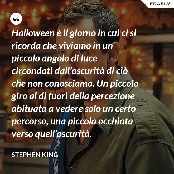 Halloween è il giorno in cui ci si ricorda che viviamo in un piccolo angolo di luce circondati dall’oscurità di ciò che non conosciamo. Un piccolo giro al di fuori della percezione abituata a vedere solo un certo percorso, una piccola occhiata verso quell’oscurità. - Stephen King