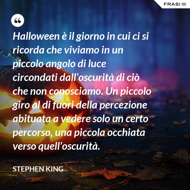 Halloween è il giorno in cui ci si ricorda che viviamo in un piccolo angolo di luce circondati dall’oscurità di ciò che non conosciamo. Un piccolo giro al di fuori della percezione abituata a vedere solo un certo percorso, una piccola occhiata verso quell’oscurità. - Stephen King