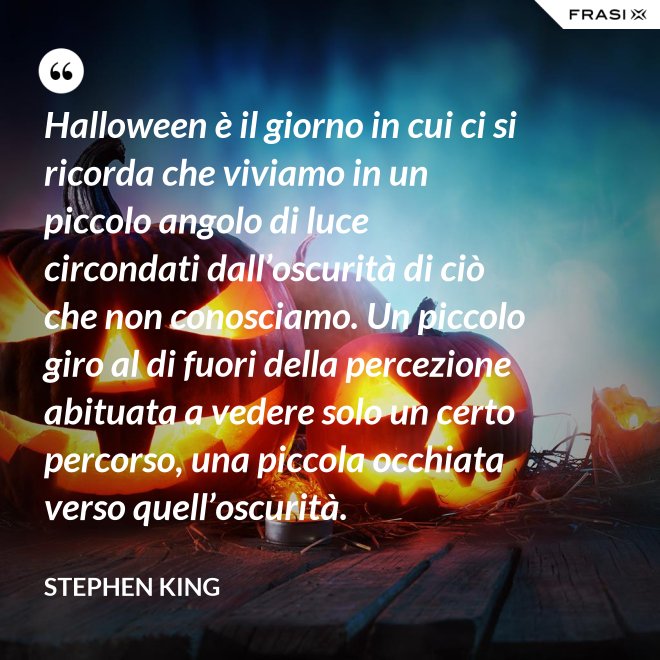 Halloween è il giorno in cui ci si ricorda che viviamo in un piccolo angolo di luce circondati dall’oscurità di ciò che non conosciamo. Un piccolo giro al di fuori della percezione abituata a vedere solo un certo percorso, una piccola occhiata verso quell’oscurità. - Stephen King