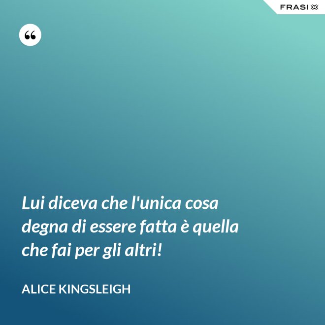 Lui diceva che l'unica cosa degna di essere fatta è quella che fai per gli altri! - Alice Kingsleigh