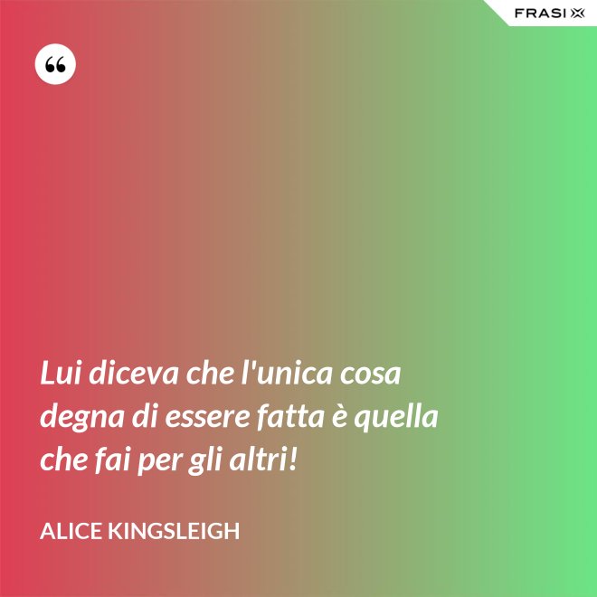 Lui diceva che l'unica cosa degna di essere fatta è quella che fai per gli altri! - Alice Kingsleigh