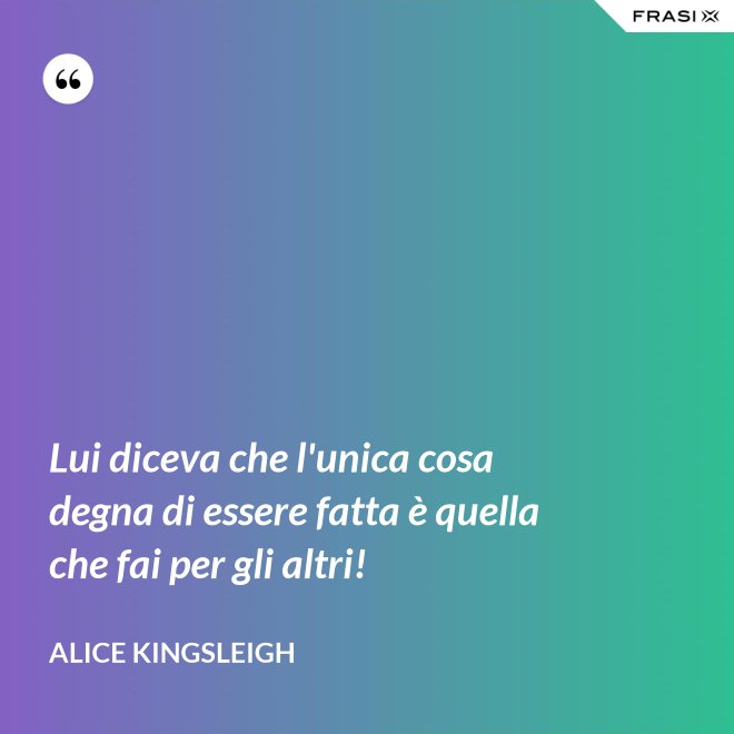 Lui diceva che l'unica cosa degna di essere fatta è quella che fai per gli altri! - Alice Kingsleigh