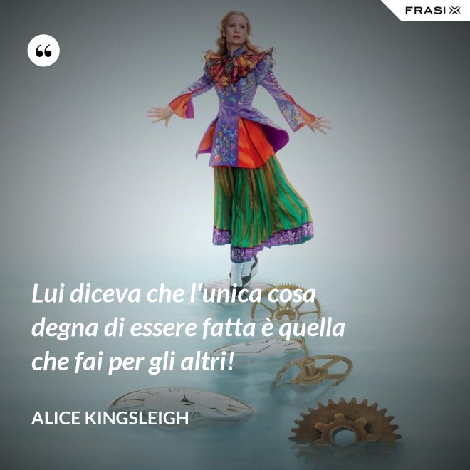 Lui diceva che l'unica cosa degna di essere fatta è quella che fai per gli altri! - Alice Kingsleigh