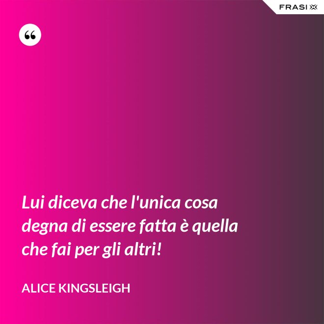 Lui diceva che l'unica cosa degna di essere fatta è quella che fai per gli altri! - Alice Kingsleigh