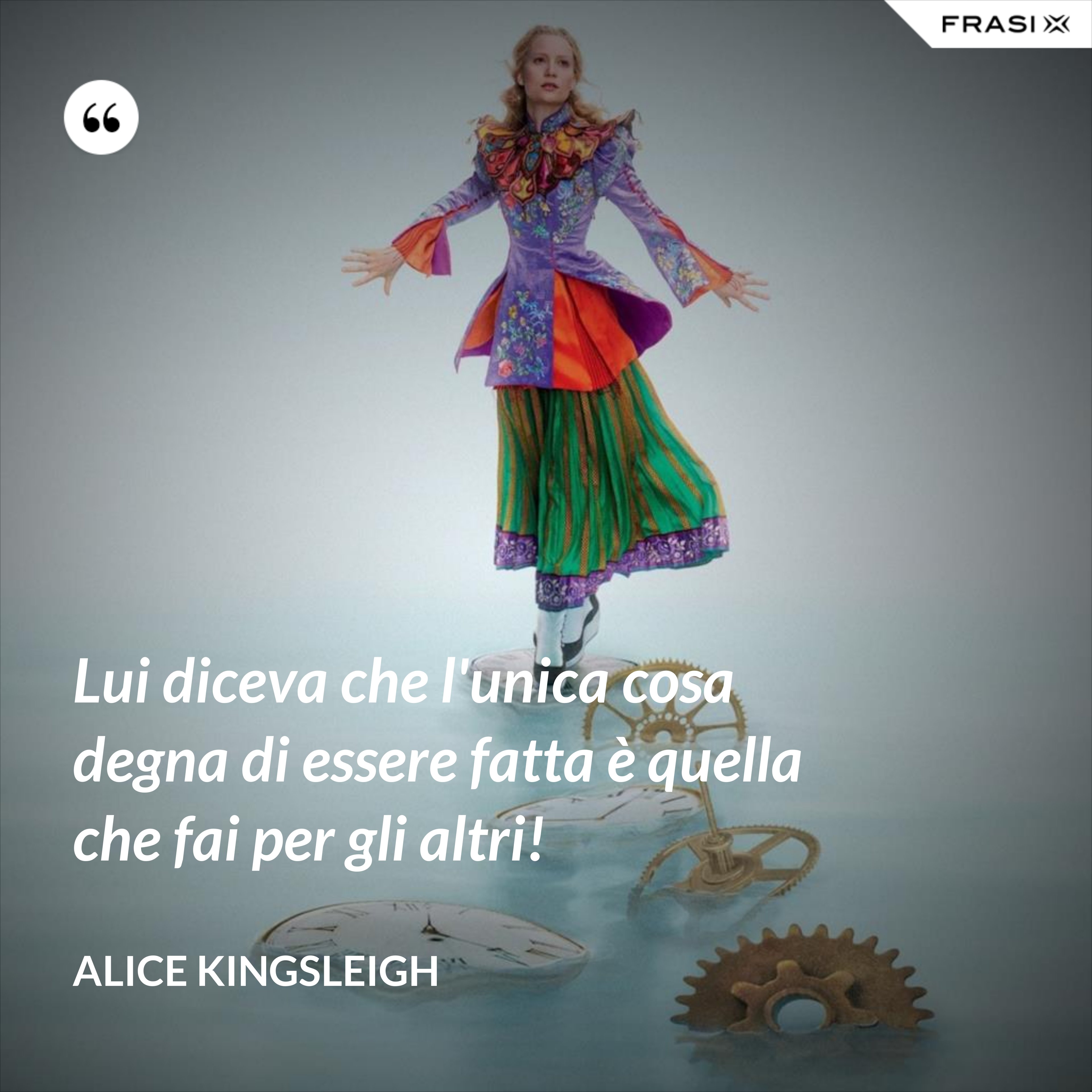 Lui diceva che l'unica cosa degna di essere fatta è quella che fai per gli altri! - Alice Kingsleigh