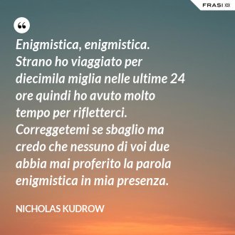 Enigmistica, enigmistica. Strano ho viaggiato per diecimila miglia nelle ultime 24 ore quindi ho avuto molto tempo per rifletterci. Correggetemi se sbaglio ma credo che nessuno di voi due abbia mai proferito la parola enigmistica in mia presenza. - Nicholas Kudrow