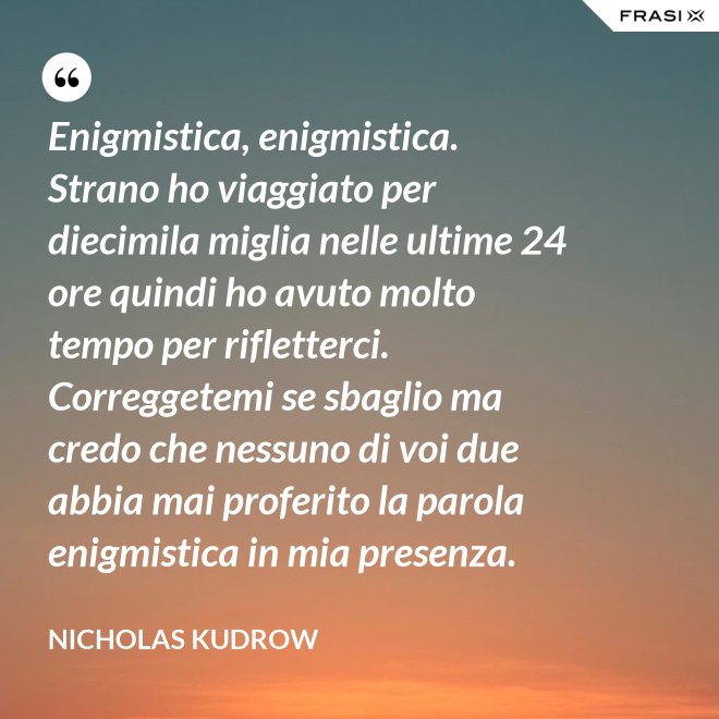 Enigmistica, enigmistica. Strano ho viaggiato per diecimila miglia nelle ultime 24 ore quindi ho avuto molto tempo per rifletterci. Correggetemi se sbaglio ma credo che nessuno di voi due abbia mai proferito la parola enigmistica in mia presenza. - Nicholas Kudrow