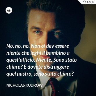 No, no, no. Non ci dev’essere niente che leghi il bambino a quest’ufficio. Niente. Sono stato chiaro? E dovete distruggere quel nastro, sono stato chiaro? - Nicholas Kudrow