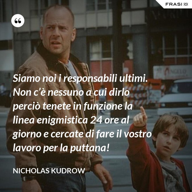 Siamo noi i responsabili ultimi. Non c’è nessuno a cui dirlo perciò tenete in funzione la linea enigmistica 24 ore al giorno e cercate di fare il vostro lavoro per la puttana! - Nicholas Kudrow
