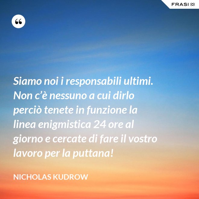 Siamo noi i responsabili ultimi. Non c’è nessuno a cui dirlo perciò tenete in funzione la linea enigmistica 24 ore al giorno e cercate di fare il vostro lavoro per la puttana! - Nicholas Kudrow