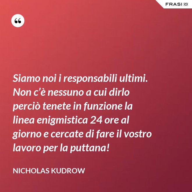 Siamo noi i responsabili ultimi. Non c’è nessuno a cui dirlo perciò tenete in funzione la linea enigmistica 24 ore al giorno e cercate di fare il vostro lavoro per la puttana! - Nicholas Kudrow