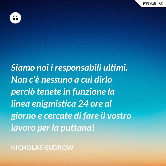 Siamo noi i responsabili ultimi. Non c’è nessuno a cui dirlo perciò tenete in funzione la linea enigmistica 24 ore al giorno e cercate di fare il vostro lavoro per la puttana! - Nicholas Kudrow