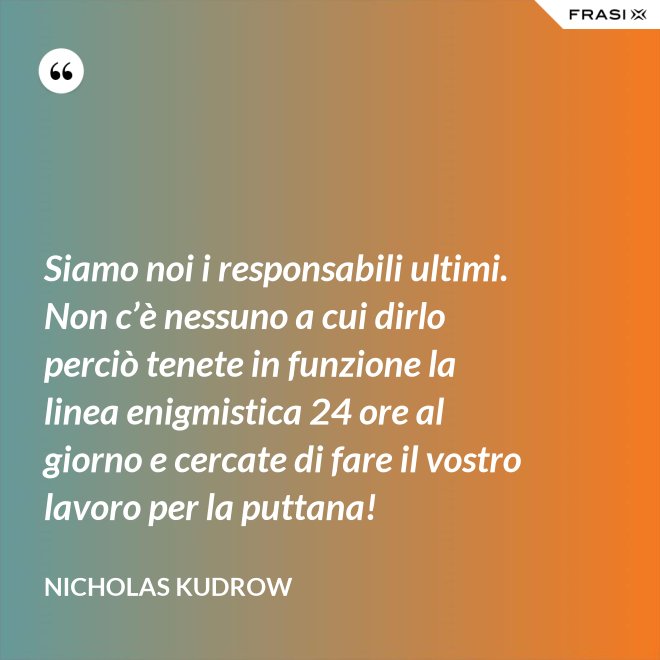 Siamo noi i responsabili ultimi. Non c’è nessuno a cui dirlo perciò tenete in funzione la linea enigmistica 24 ore al giorno e cercate di fare il vostro lavoro per la puttana! - Nicholas Kudrow