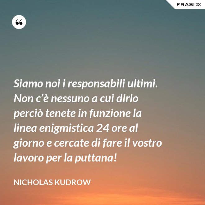 Siamo noi i responsabili ultimi. Non c’è nessuno a cui dirlo perciò tenete in funzione la linea enigmistica 24 ore al giorno e cercate di fare il vostro lavoro per la puttana! - Nicholas Kudrow