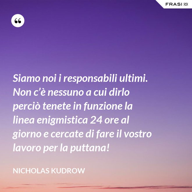 Siamo noi i responsabili ultimi. Non c’è nessuno a cui dirlo perciò tenete in funzione la linea enigmistica 24 ore al giorno e cercate di fare il vostro lavoro per la puttana! - Nicholas Kudrow