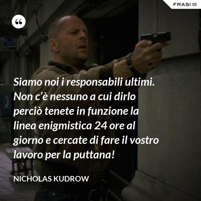 Siamo noi i responsabili ultimi. Non c’è nessuno a cui dirlo perciò tenete in funzione la linea enigmistica 24 ore al giorno e cercate di fare il vostro lavoro per la puttana! - Nicholas Kudrow