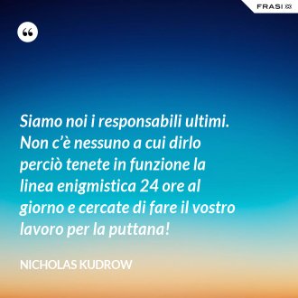 Siamo noi i responsabili ultimi. Non c’è nessuno a cui dirlo perciò tenete in funzione la linea enigmistica 24 ore al giorno e cercate di fare il vostro lavoro per la puttana! - Nicholas Kudrow