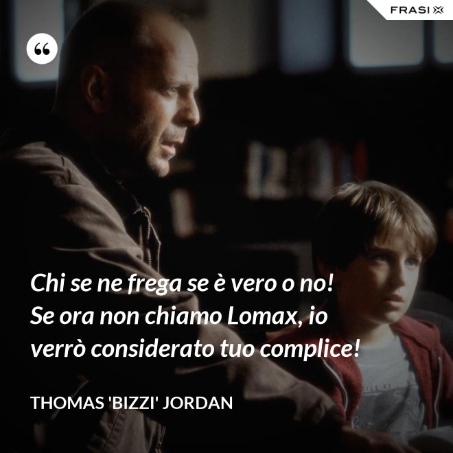 Chi se ne frega se è vero o no! Se ora non chiamo Lomax, io verrò considerato tuo complice! - Thomas 'Bizzi' Jordan