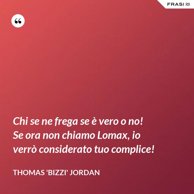 Chi se ne frega se è vero o no! Se ora non chiamo Lomax, io verrò considerato tuo complice! - Thomas 'Bizzi' Jordan