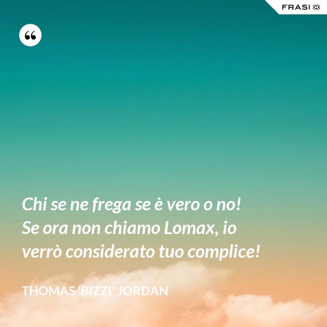 Chi se ne frega se è vero o no! Se ora non chiamo Lomax, io verrò considerato tuo complice! - Thomas 'Bizzi' Jordan