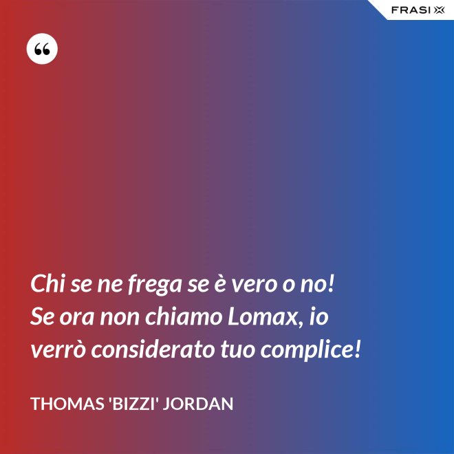 Chi se ne frega se è vero o no! Se ora non chiamo Lomax, io verrò considerato tuo complice! - Thomas 'Bizzi' Jordan