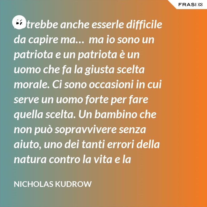 Potrebbe anche esserle difficile da capire ma…  ma io sono un patriota e un patriota è un uomo che fa la giusta scelta morale. Ci sono occasioni in cui serve un uomo forte per fare quella scelta. Un bambino che non può sopravvivere senza aiuto, uno dei tanti errori della natura contro la vita e la salvezza di migliaia dei nostri uomini. - Nicholas Kudrow