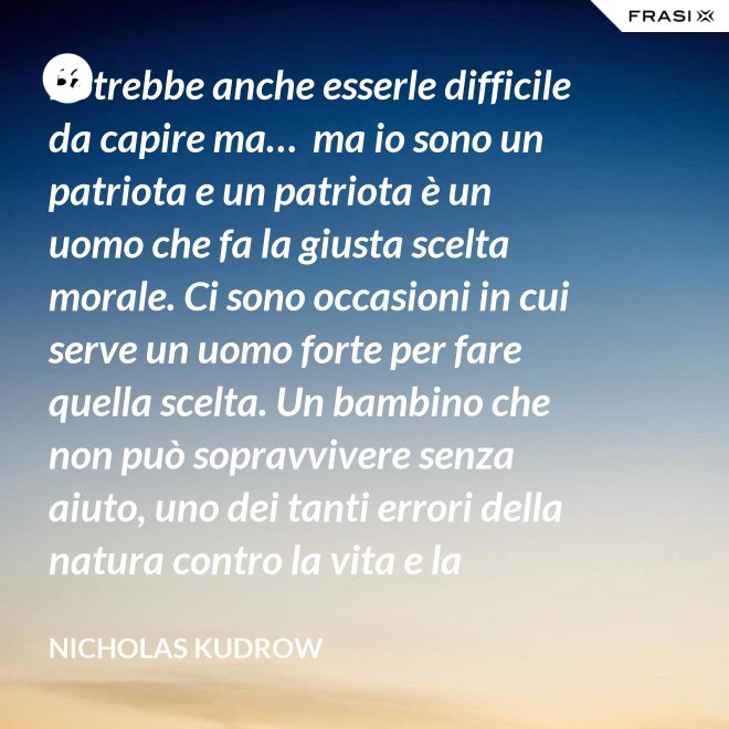 Potrebbe anche esserle difficile da capire ma…  ma io sono un patriota e un patriota è un uomo che fa la giusta scelta morale. Ci sono occasioni in cui serve un uomo forte per fare quella scelta. Un bambino che non può sopravvivere senza aiuto, uno dei tanti errori della natura contro la vita e la salvezza di migliaia dei nostri uomini. - Nicholas Kudrow