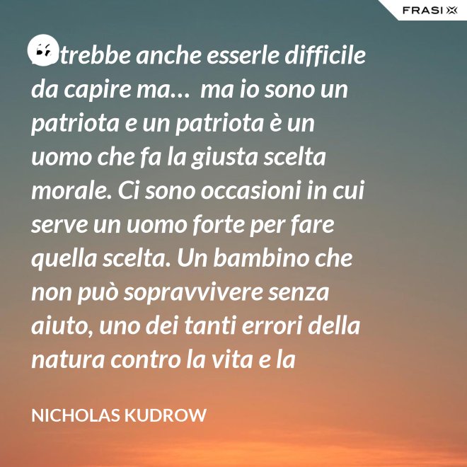 Potrebbe anche esserle difficile da capire ma…  ma io sono un patriota e un patriota è un uomo che fa la giusta scelta morale. Ci sono occasioni in cui serve un uomo forte per fare quella scelta. Un bambino che non può sopravvivere senza aiuto, uno dei tanti errori della natura contro la vita e la salvezza di migliaia dei nostri uomini. - Nicholas Kudrow