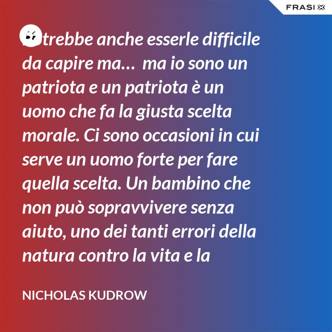 Potrebbe anche esserle difficile da capire ma…  ma io sono un patriota e un patriota è un uomo che fa la giusta scelta morale. Ci sono occasioni in cui serve un uomo forte per fare quella scelta. Un bambino che non può sopravvivere senza aiuto, uno dei tanti errori della natura contro la vita e la salvezza di migliaia dei nostri uomini. - Nicholas Kudrow