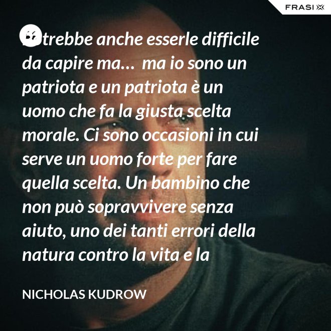 Potrebbe anche esserle difficile da capire ma…  ma io sono un patriota e un patriota è un uomo che fa la giusta scelta morale. Ci sono occasioni in cui serve un uomo forte per fare quella scelta. Un bambino che non può sopravvivere senza aiuto, uno dei tanti errori della natura contro la vita e la salvezza di migliaia dei nostri uomini. - Nicholas Kudrow