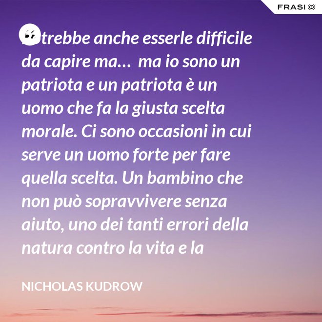 Potrebbe anche esserle difficile da capire ma…  ma io sono un patriota e un patriota è un uomo che fa la giusta scelta morale. Ci sono occasioni in cui serve un uomo forte per fare quella scelta. Un bambino che non può sopravvivere senza aiuto, uno dei tanti errori della natura contro la vita e la salvezza di migliaia dei nostri uomini. - Nicholas Kudrow