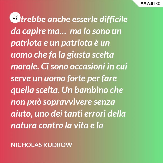 Potrebbe anche esserle difficile da capire ma…  ma io sono un patriota e un patriota è un uomo che fa la giusta scelta morale. Ci sono occasioni in cui serve un uomo forte per fare quella scelta. Un bambino che non può sopravvivere senza aiuto, uno dei tanti errori della natura contro la vita e la salvezza di migliaia dei nostri uomini. - Nicholas Kudrow
