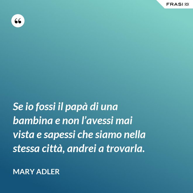 Se io fossi il papà di una bambina e non l’avessi mai vista e sapessi che siamo nella stessa città, andrei a trovarla. - Mary Adler