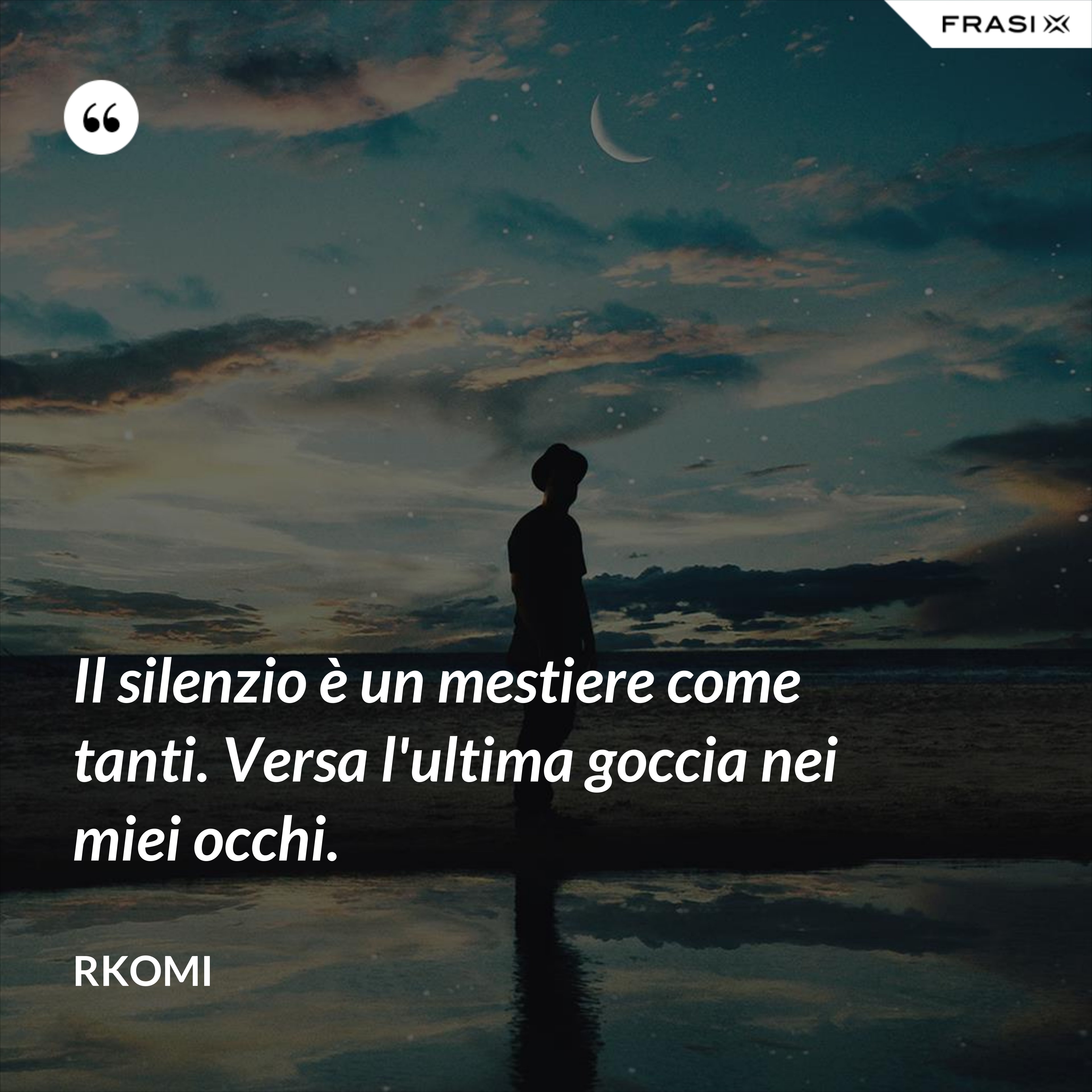 Il silenzio è un mestiere come tanti. Versa l'ultima goccia nei miei occhi. - Rkomi