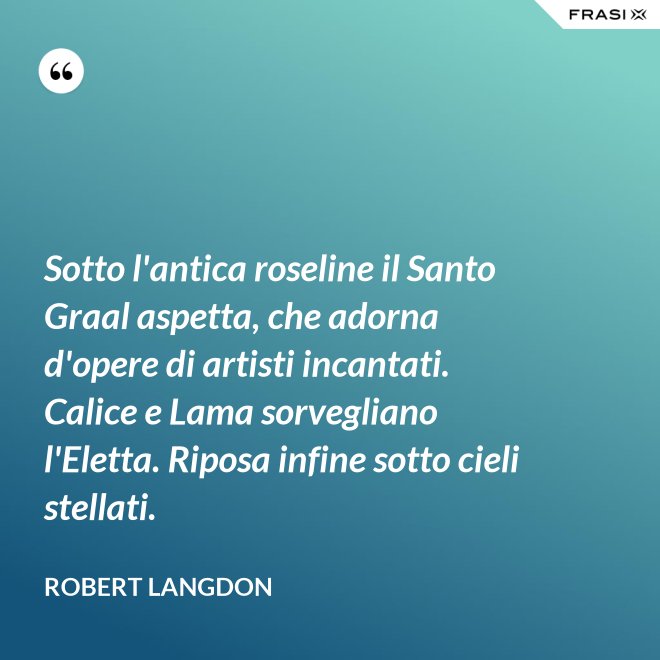 Sotto l'antica roseline il Santo Graal aspetta, che adorna d'opere di artisti incantati. Calice e Lama sorvegliano l'Eletta. Riposa infine sotto cieli stellati. - Robert Langdon