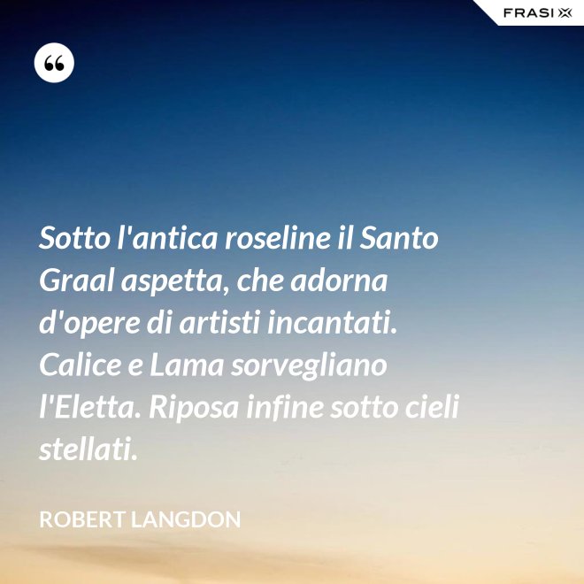 Sotto l'antica roseline il Santo Graal aspetta, che adorna d'opere di artisti incantati. Calice e Lama sorvegliano l'Eletta. Riposa infine sotto cieli stellati. - Robert Langdon