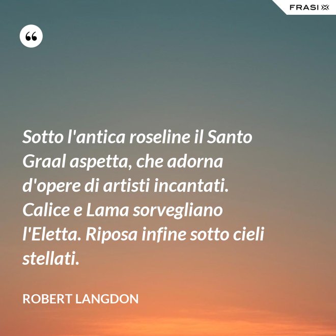 Sotto l'antica roseline il Santo Graal aspetta, che adorna d'opere di artisti incantati. Calice e Lama sorvegliano l'Eletta. Riposa infine sotto cieli stellati. - Robert Langdon