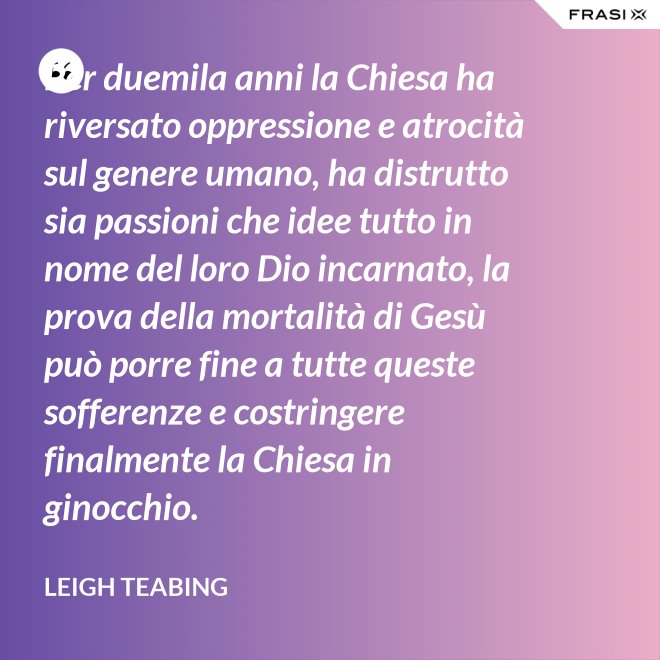 Per duemila anni la Chiesa ha riversato oppressione e atrocità sul genere umano, ha distrutto sia passioni che idee tutto in nome del loro Dio incarnato, la prova della mortalità di Gesù può porre fine a tutte queste sofferenze e costringere finalmente la Chiesa in ginocchio. - Leigh Teabing