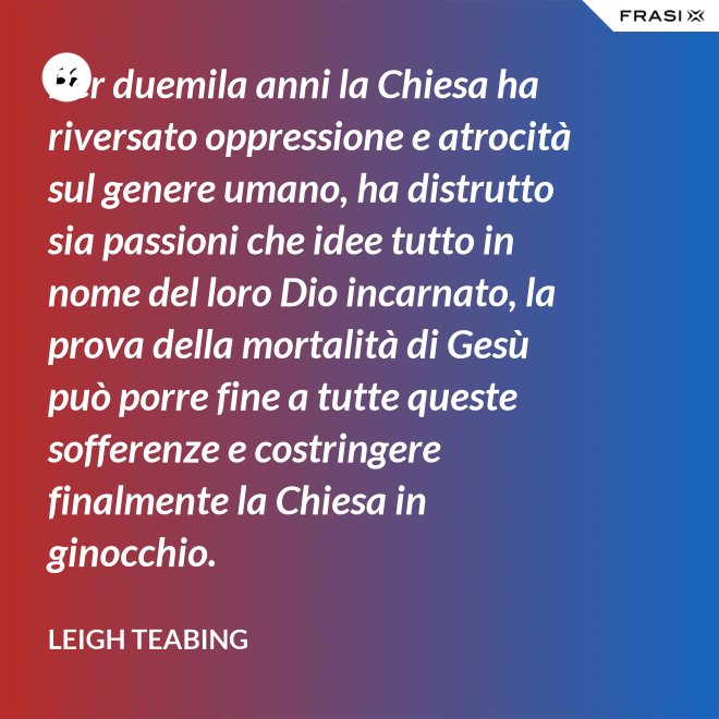 Per duemila anni la Chiesa ha riversato oppressione e atrocità sul genere umano, ha distrutto sia passioni che idee tutto in nome del loro Dio incarnato, la prova della mortalità di Gesù può porre fine a tutte queste sofferenze e costringere finalmente la Chiesa in ginocchio. - Leigh Teabing