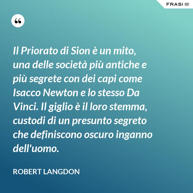 Il Priorato di Sion è un mito, una delle società più antiche e più segrete con dei capi come Isacco Newton e lo stesso Da Vinci. Il giglio è il loro stemma, custodi di un presunto segreto che definiscono oscuro inganno dell'uomo. - Robert Langdon