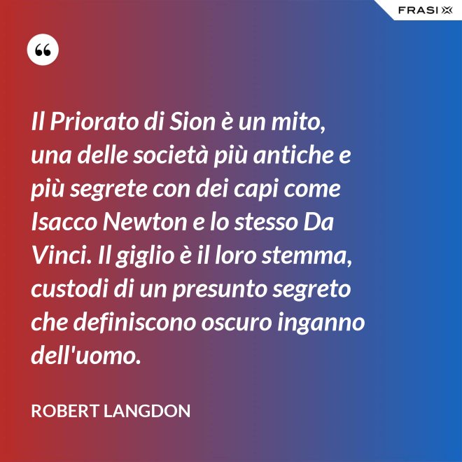 Il Priorato di Sion è un mito, una delle società più antiche e più segrete con dei capi come Isacco Newton e lo stesso Da Vinci. Il giglio è il loro stemma, custodi di un presunto segreto che definiscono oscuro inganno dell'uomo. - Robert Langdon