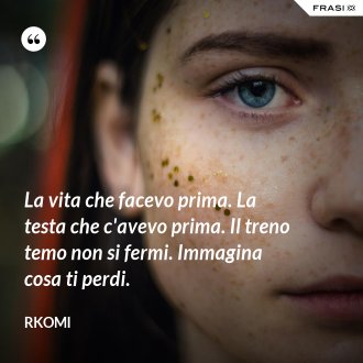 La vita che facevo prima. La testa che c'avevo prima. Il treno temo non si fermi. Immagina cosa ti perdi. - Rkomi