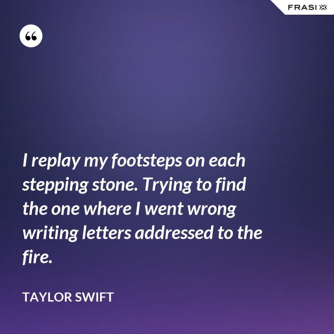 I replay my footsteps on each stepping stone. Trying to find the one where I went wrong writing letters addressed to the fire. - Taylor Swift