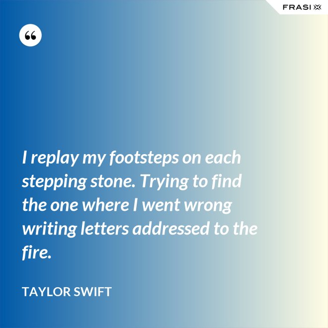 I replay my footsteps on each stepping stone. Trying to find the one where I went wrong writing letters addressed to the fire. - Taylor Swift