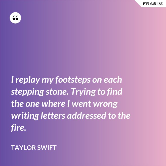 I replay my footsteps on each stepping stone. Trying to find the one where I went wrong writing letters addressed to the fire. - Taylor Swift
