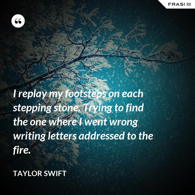 I replay my footsteps on each stepping stone. Trying to find the one where I went wrong writing letters addressed to the fire. - Taylor Swift