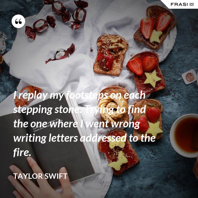 I replay my footsteps on each stepping stone. Trying to find the one where I went wrong writing letters addressed to the fire. - Taylor Swift